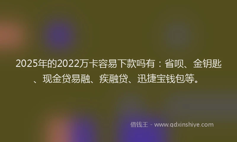 2025年的2022万卡容易下款吗有：省呗、金钥匙、现金贷易融、疾融贷、迅捷宝钱包等。