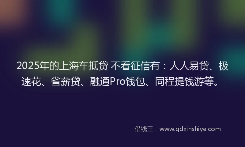 2025年的上海车抵贷 不看征信有：人人易贷、极速花、省薪贷、融通Pro钱包、同程提钱游等。