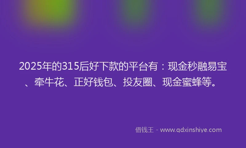 2025年的315后好下款的平台有：现金秒融易宝、牵牛花、正好钱包、投友圈、现金蜜蜂等。