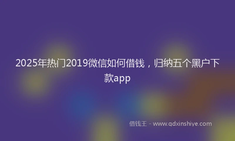 2025年热门2019微信如何借钱，归纳五个黑户下款app