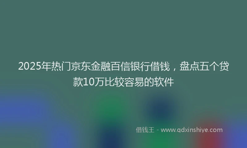 2025年热门京东金融百信银行借钱，盘点五个贷款10万比较容易的软件