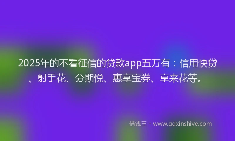 2025年的不看征信的贷款app五万有：信用快贷、射手花、分期悦、惠享宝券、享来花等。