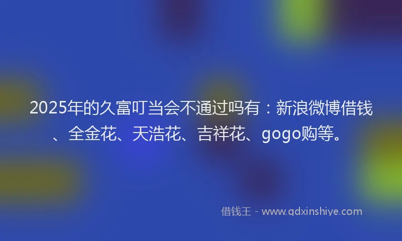 2025年的久富叮当会不通过吗有：新浪微博借钱、全金花、天浩花、吉祥花、gogo购等。