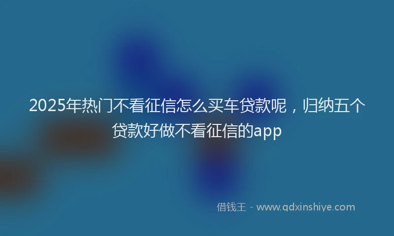 2025年热门不看征信怎么买车贷款呢，归纳五个贷款好做不看征信的app