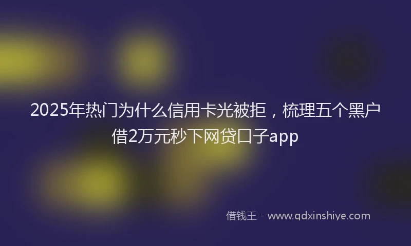 2025年热门为什么信用卡光被拒，梳理五个黑户借2万元秒下网贷口子app