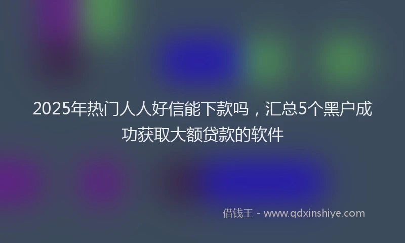 2025年热门人人好信能下款吗，汇总5个黑户成功获取大额贷款的软件