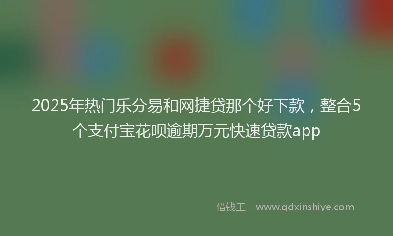 2025年热门乐分易和网捷贷那个好下款，整合5个支付宝花呗逾期万元快速贷款app