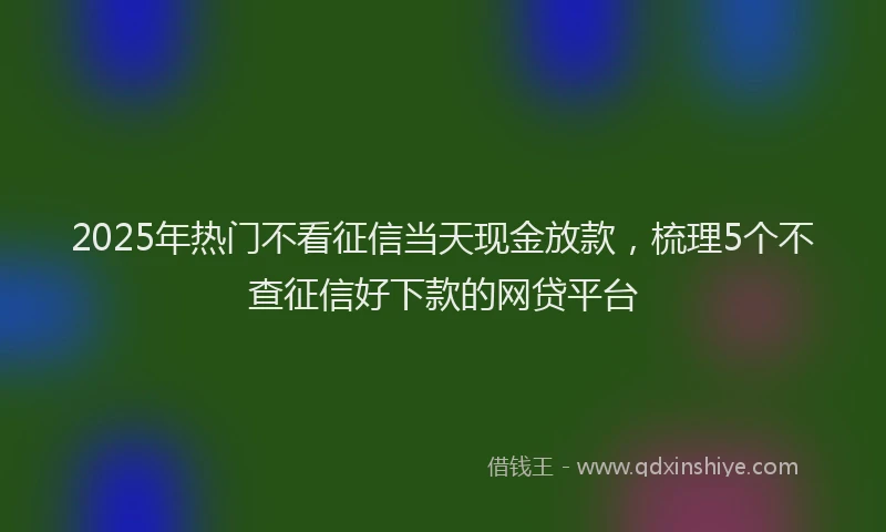 2025年热门不看征信当天现金放款，梳理5个不查征信好下款的网贷平台