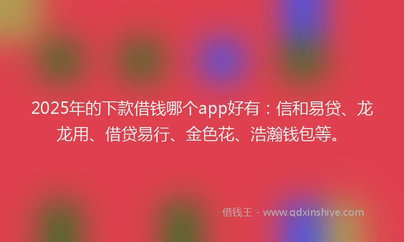 2025年的下款借钱哪个app好有：信和易贷、龙龙用、借贷易行、金色花、浩瀚钱包等。