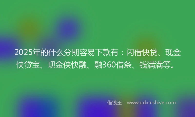 2025年的什么分期容易下款有：闪借快贷、现金快贷宝、现金侠快融、融360借条、钱满满等。