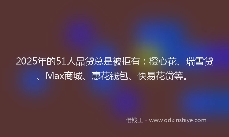 2025年的51人品贷总是被拒有：橙心花、瑞雪贷、Max商城、惠花钱包、快易花贷等。