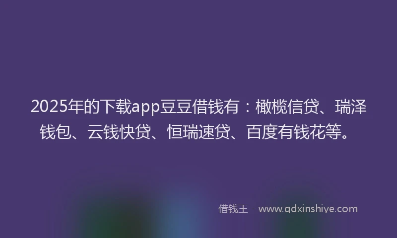 2025年的下载app豆豆借钱有：橄榄信贷、瑞泽钱包、云钱快贷、恒瑞速贷、百度有钱花等。