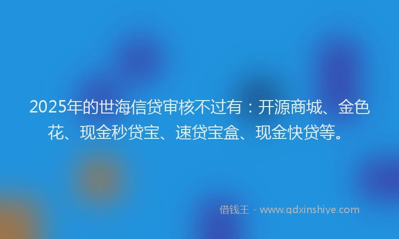 2025年的世海信贷审核不过有：开源商城、金色花、现金秒贷宝、速贷宝盒、现金快贷等。