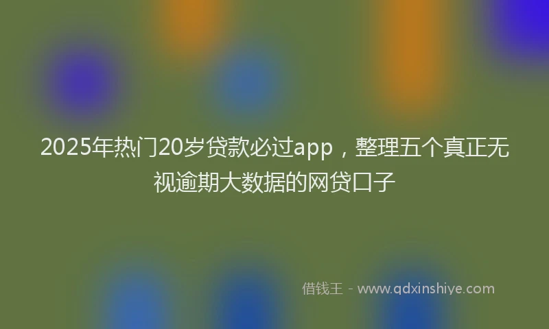 2025年热门20岁贷款必过app，整理五个真正无视逾期大数据的网贷口子