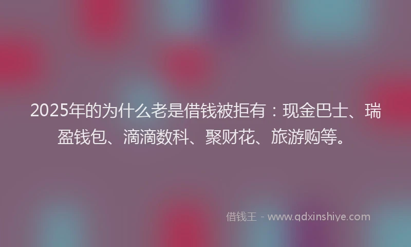 2025年的为什么老是借钱被拒有：现金巴士、瑞盈钱包、滴滴数科、聚财花、旅游购等。