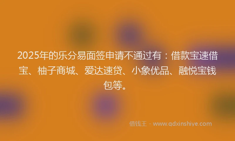 2025年的乐分易面签申请不通过有：借款宝速借宝、柚子商城、爱达速贷、小象优品、融悦宝钱包等。