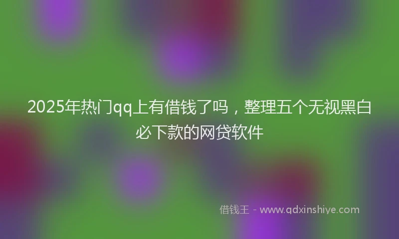 2025年热门qq上有借钱了吗，整理五个无视黑白必下款的网贷软件