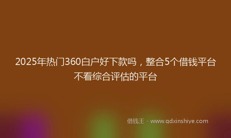 2025年热门360白户好下款吗，整合5个借钱平台不看综合评估的平台