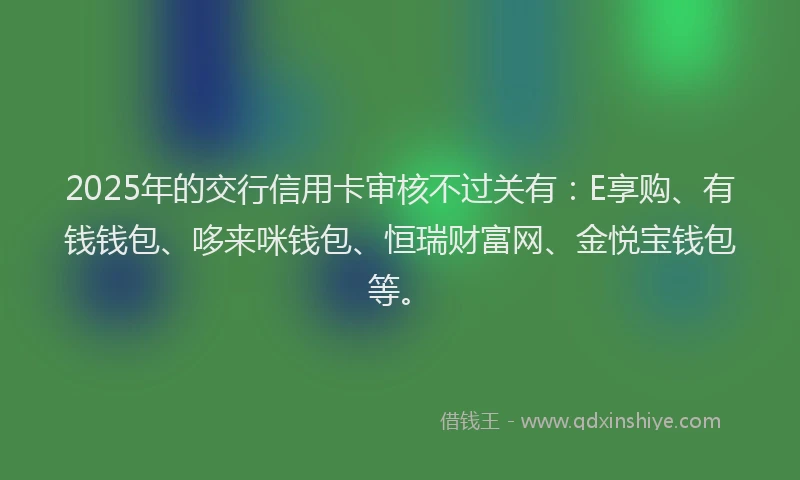 2025年的交行信用卡审核不过关有：E享购、有钱钱包、哆来咪钱包、恒瑞财富网、金悦宝钱包等。