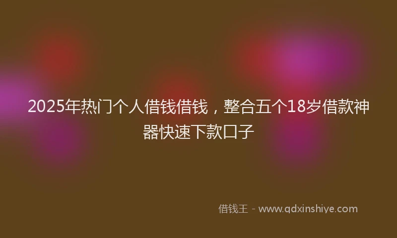2025年热门个人借钱借钱，整合五个18岁借款神器快速下款口子
