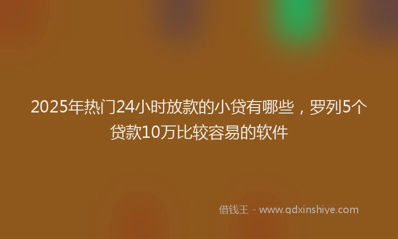 2025年热门24小时放款的小贷有哪些，罗列5个贷款10万比较容易的软件