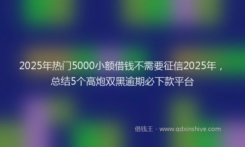2025年热门5000小额借钱不需要征信2025年，总结5个高炮双黑逾期必下款平台