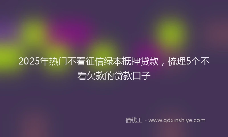 2025年热门不看征信绿本抵押贷款，梳理5个不看欠款的贷款口子