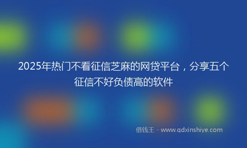 2025年热门不看征信芝麻的网贷平台，分享五个征信不好负债高的软件