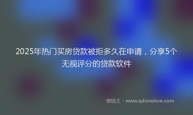 2025年热门买房贷款被拒多久在申请，分享5个无视评分的贷款软件