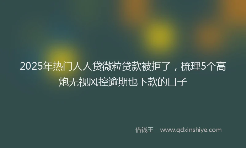 2025年热门人人贷微粒贷款被拒了，梳理5个高炮无视风控逾期也下款的口子