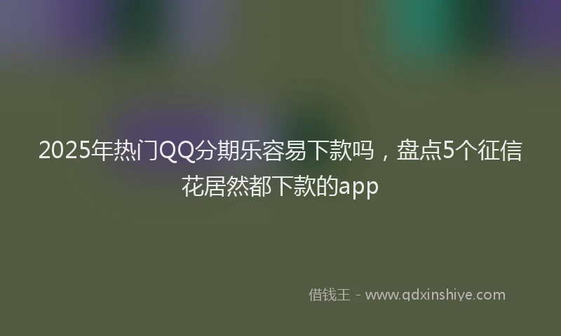 2025年热门QQ分期乐容易下款吗，盘点5个征信花居然都下款的app
