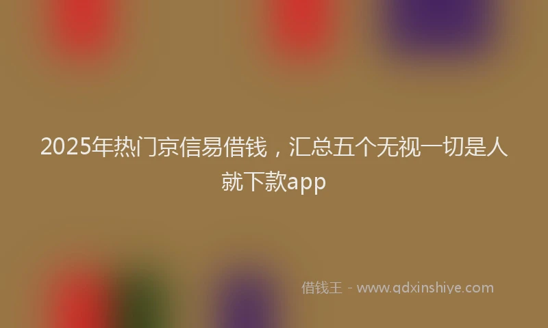 2025年热门京信易借钱，汇总五个无视一切是人就下款app