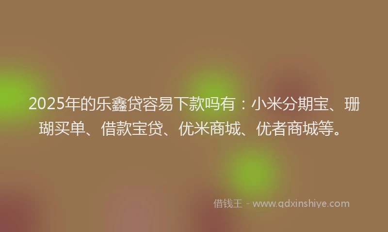 2025年的乐鑫贷容易下款吗有：小米分期宝、珊瑚买单、借款宝贷、优米商城、优者商城等。
