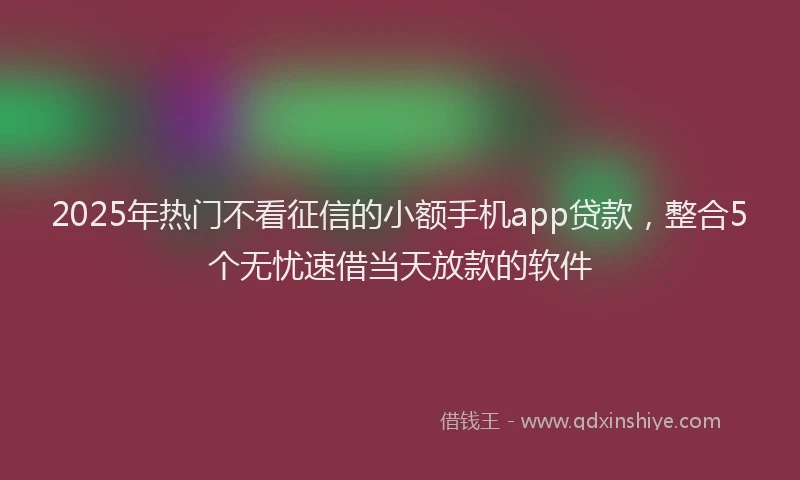 2025年热门不看征信的小额手机app贷款，整合5个无忧速借当天放款的软件
