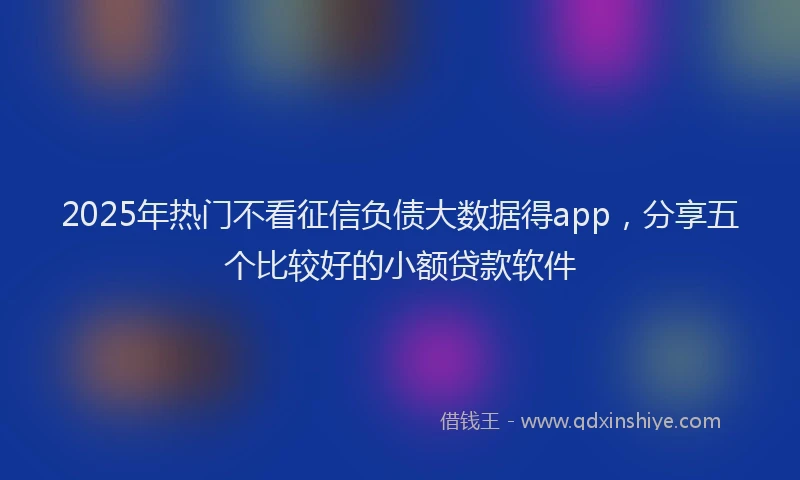 2025年热门不看征信负债大数据得app，分享五个比较好的小额贷款软件