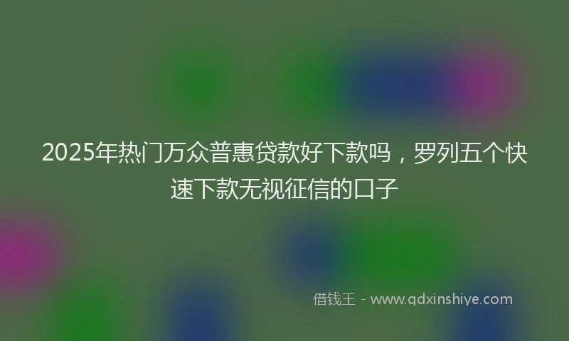 2025年热门万众普惠贷款好下款吗，罗列五个快速下款无视征信的口子