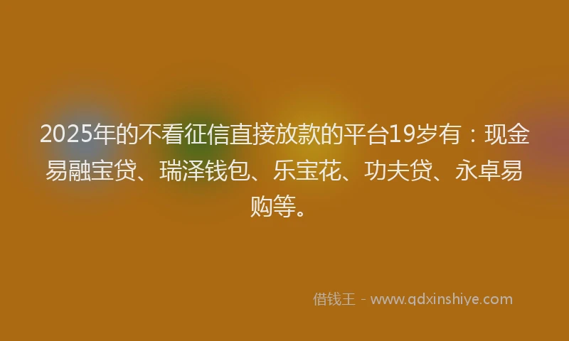 2025年的不看征信直接放款的平台19岁有：现金易融宝贷、瑞泽钱包、乐宝花、功夫贷、永卓易购等。
