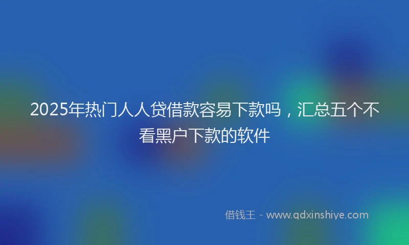 2025年热门人人贷借款容易下款吗，汇总五个不看黑户下款的软件