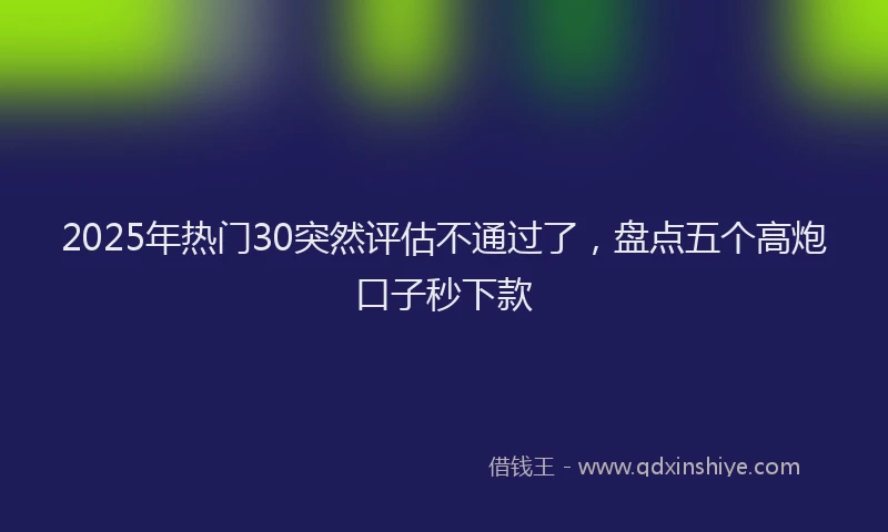 2025年热门30突然评估不通过了，盘点五个高炮口子秒下款