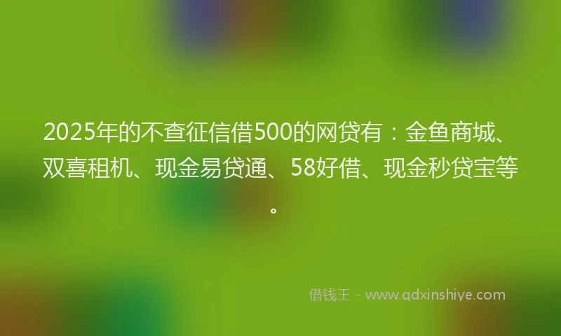 2025年的不查征信借500的网贷有：金鱼商城、双喜租机、现金易贷通、58好借、现金秒贷宝等。