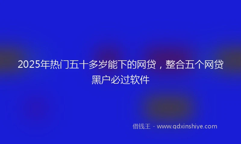 2025年热门五十多岁能下的网贷，整合五个网贷黑户必过软件