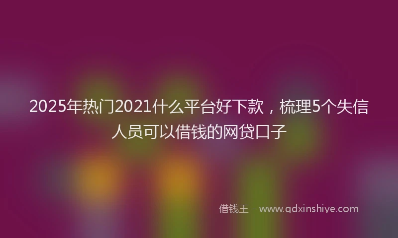 2025年热门2021什么平台好下款，梳理5个失信人员可以借钱的网贷口子