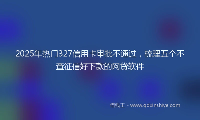 2025年热门327信用卡审批不通过，梳理五个不查征信好下款的网贷软件