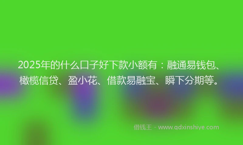 2025年的什么口子好下款小额有：融通易钱包、橄榄信贷、盈小花、借款易融宝、瞬下分期等。