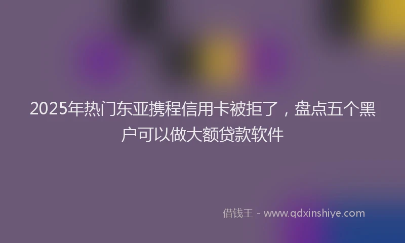 2025年热门东亚携程信用卡被拒了，盘点五个黑户可以做大额贷款软件