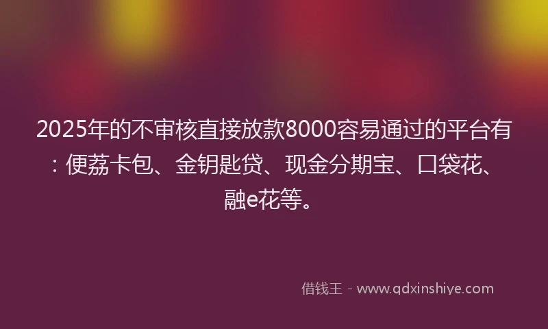 2025年的不审核直接放款8000容易通过的平台有：便荔卡包、金钥匙贷、现金分期宝、口袋花、融e花等。