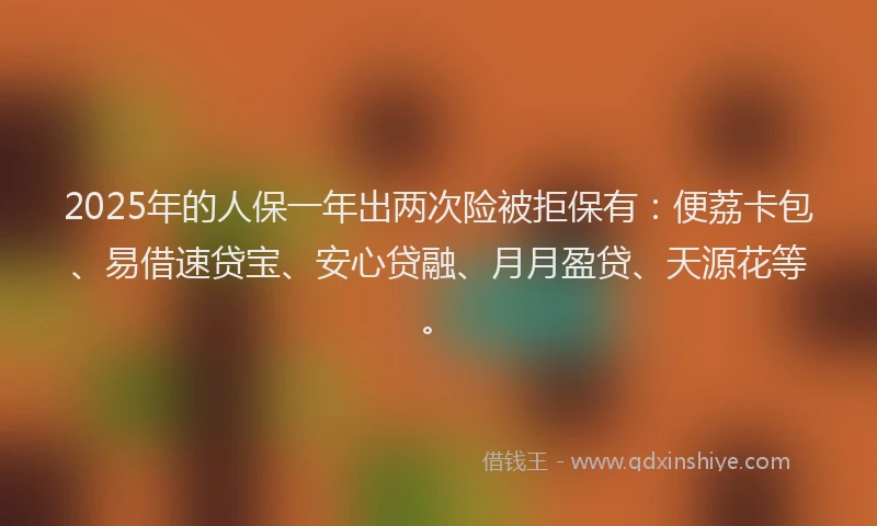2025年的人保一年出两次险被拒保有：便荔卡包、易借速贷宝、安心贷融、月月盈贷、天源花等。