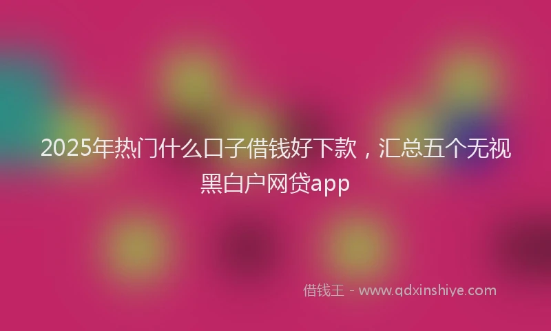 2025年热门什么口子借钱好下款，汇总五个无视黑白户网贷app
