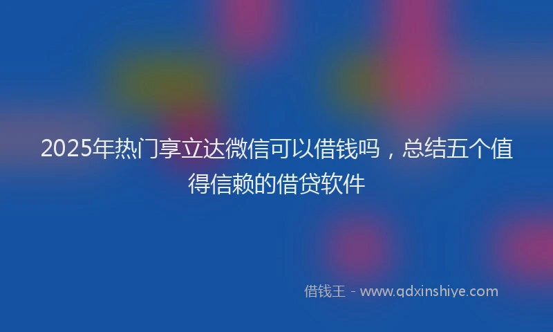 2025年热门享立达微信可以借钱吗，总结五个值得信赖的借贷软件