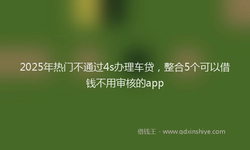 2025年热门不通过4s办理车贷，整合5个可以借钱不用审核的app